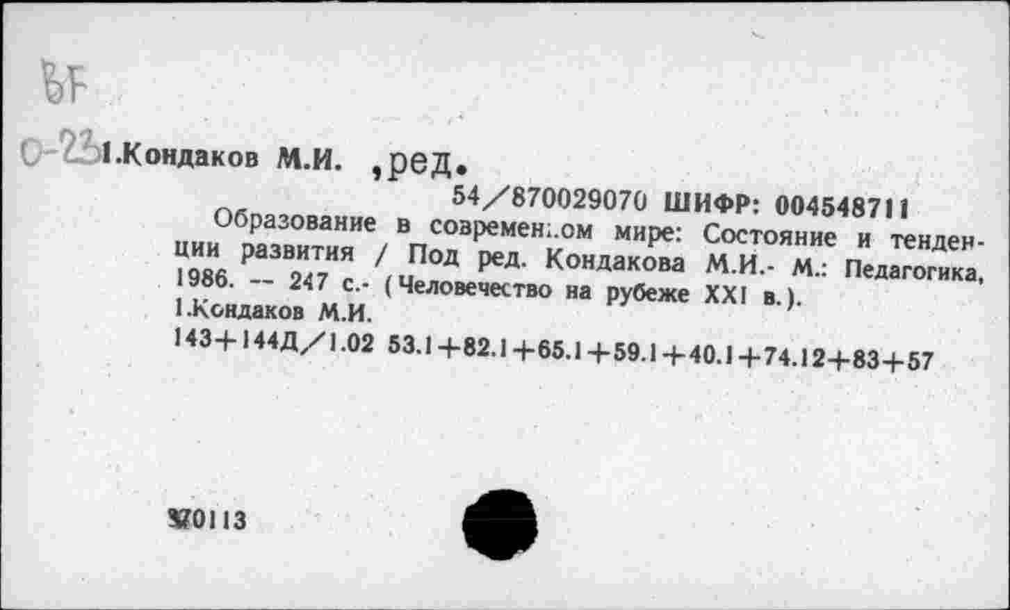 ﻿с с 1 .Кондаков М.и. ,реД.
54/870029070 ШИФР: 004548711
Образование в современном мире: Состояние и тенденции развития / Под ред. Кондакова М.И.- М.: Педагогика, 1986. — 247 с.- (Человечество на рубеже XXI в.).
1.Кондаков М.И.
143+144Д/1.02 53.1+82.1+65.1+59.1+40.1+74.12+83+57
370113